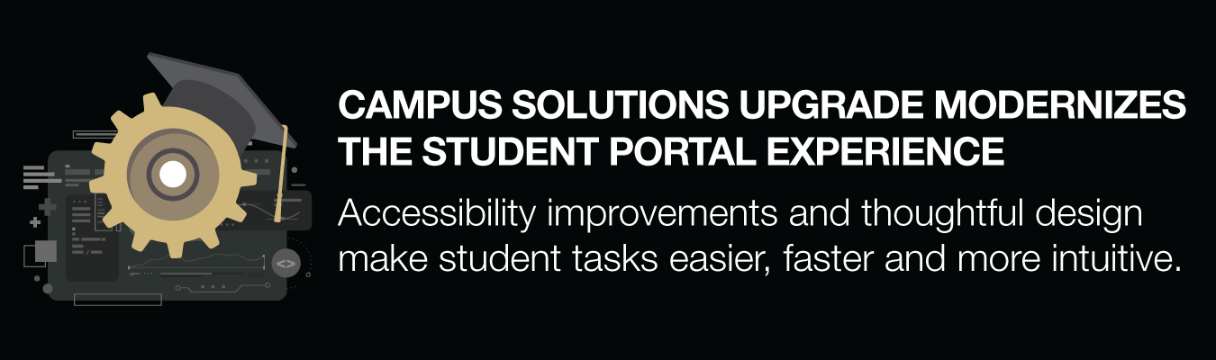 CAMPUS SOLUTIONS UPGRADE MODERNIZES THE STUDENT PORTAL EXPERIENCE. Accessibility improvements and thoughtful design make student tasks easier, faster and more intuitive.