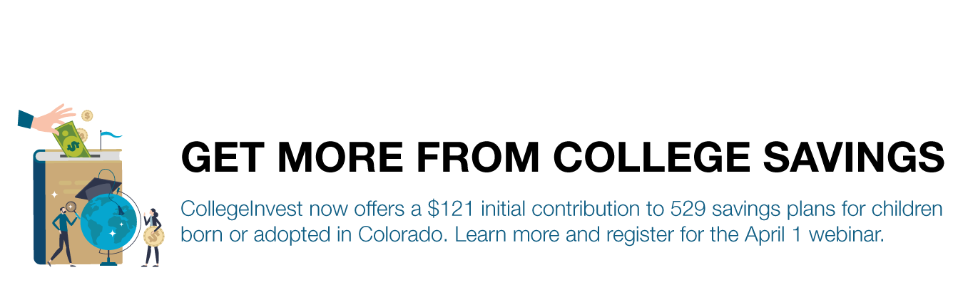 GET MORE FROM COLLEGE SAVINGS. CollegeInvest now offers a $121 initial contribution to 529 savings plans for children born or adopted in Colorado. Learn more and register for the April 1 webinar.