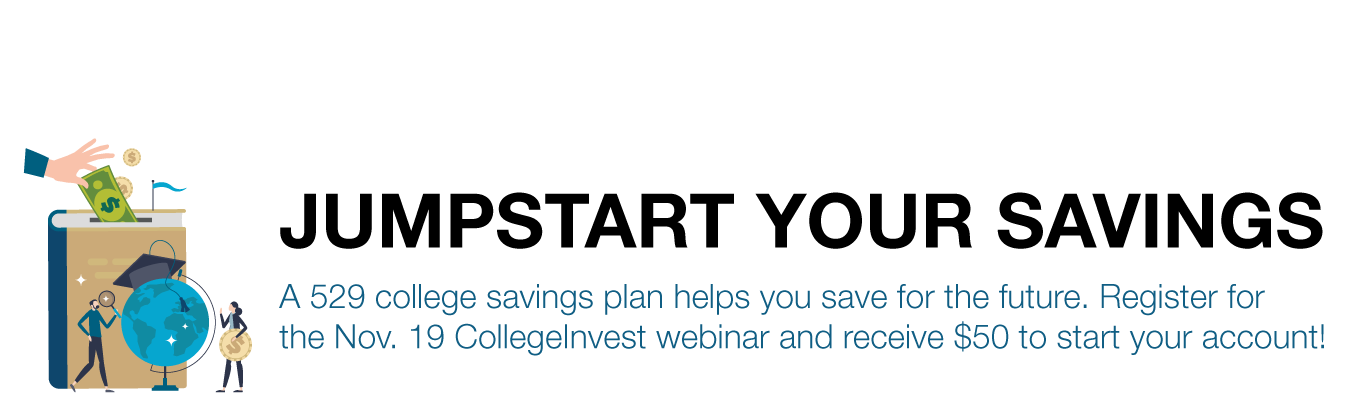 JUMPSTART YOUR SAVINGS. A 529 college savings plan helps get a jump on the future. Register for the Nov. 19 CollegeInvest webinar and receive $25 to start your account!