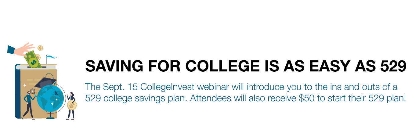 SAVING FOR COLLEGE IS AS EASY AS 529. The Sept. 15 CollegeInvest webinar will introduce you to the ins and outs of a 529 college savings plan. Attendees will also receive $50 to start their 529 plan!