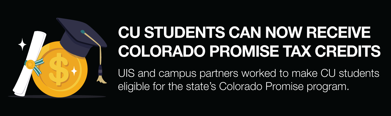 CU STUDENTS CAN NOW RECEIVE COLORADO PROMISE TAX CREDITS. UIS and campus partners worked to make CU students eligible for the state’s Colorado Promise program.