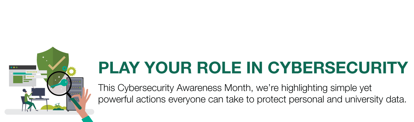 PLAY YOUR ROLE IN CYBERSECURITY.  This Cybersecurity Awareness Month, we’re highlighting simple yet powerful actions everyone can take to protect personal and university data.