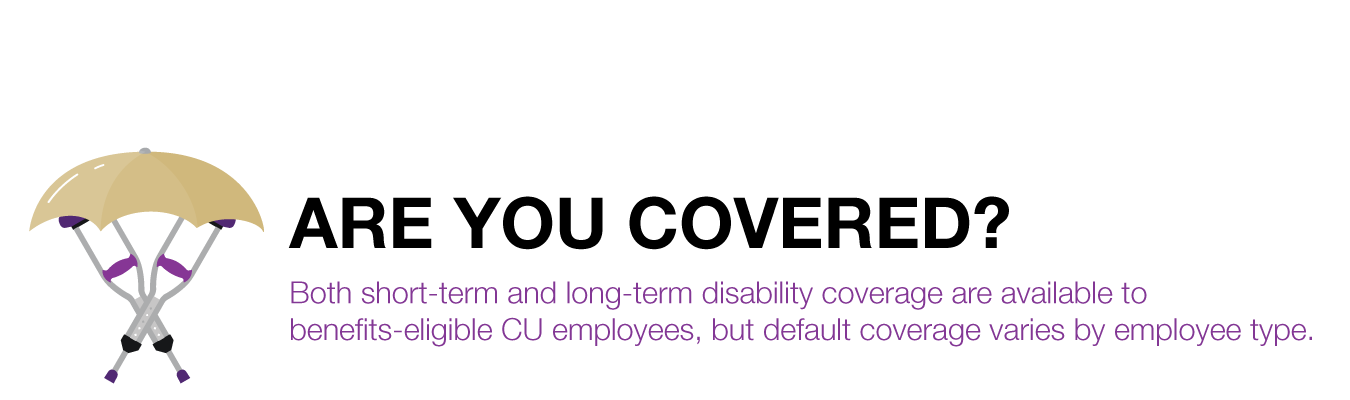 ARE YOU COVERED? Both short-term and long-term disability coverage are available to benefits-eligible CU employees, but default coverage varies by employee type.