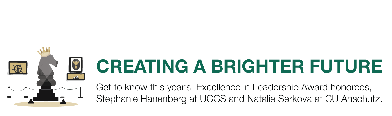 CREATING A BRIGHTER FUTURE. Get to know this year’s  Excellence in Leadership Award honorees, Stephanie Hanenberg at UCCS and Natalie Serkova at CU Anschutz.  
