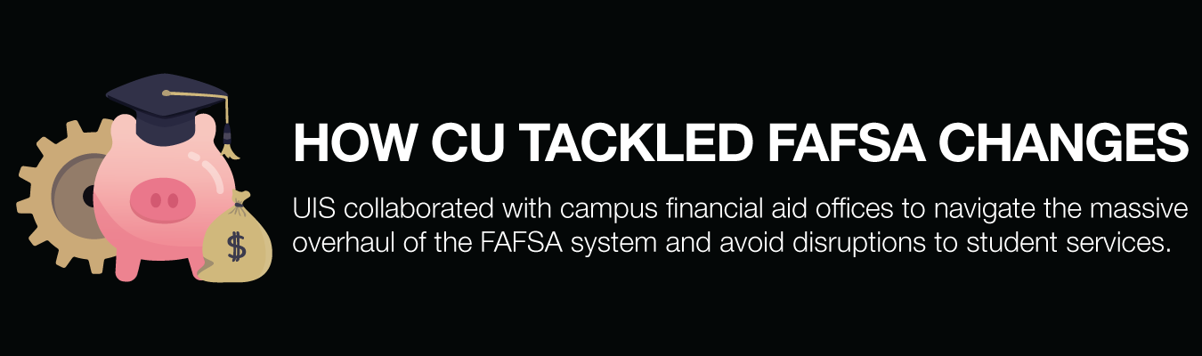 HOW CU TACKLED FAFSA CHANGES. UIS collaborated with campus financial aid offices to navigate the massive overhaul of the FAFSA system and avoid disruptions to student services.