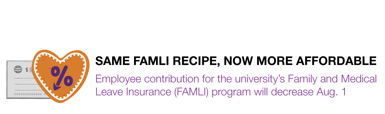 SAME FAMLI RECIPE, NOW MORE AFFORDABLE. Employee contribution for the university’s Family and Medical Leave Insurance (FAMLI) program will decrease Aug. 1