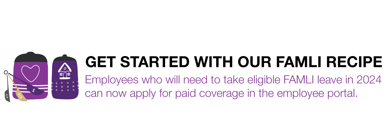 GET STARTED WITH OUR FAMLI RECIPE; Employees who will need to take eligible FAMLI leave in 2024  can now apply for paid coverage in the employee portal.