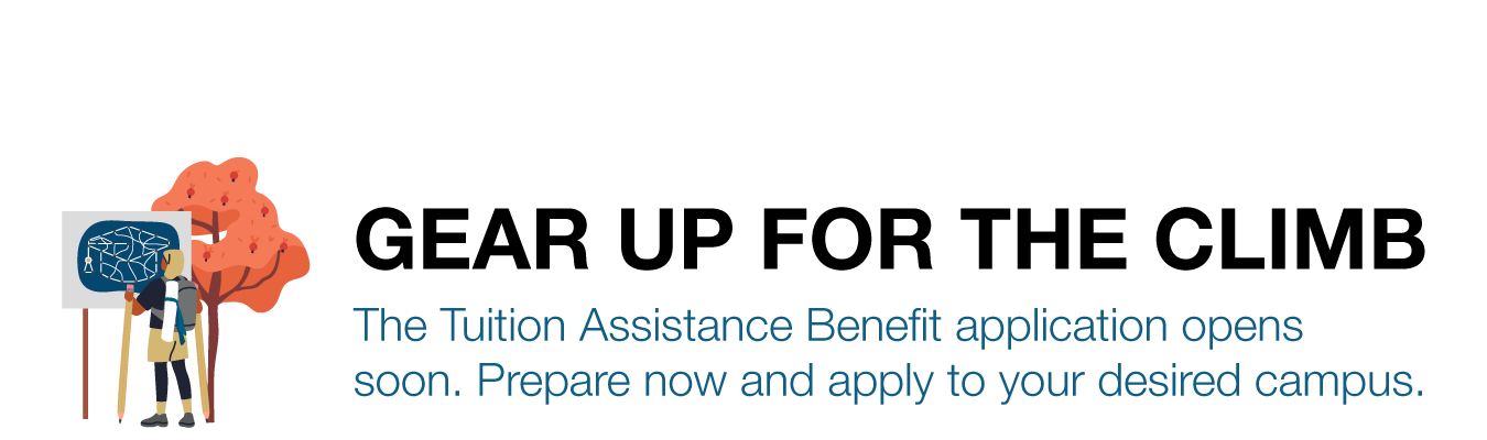 GEAR UP FOR THE CLIMB. The Tuition Assistance Benefit application opens soon. Prepare now and apply to your desired campus.