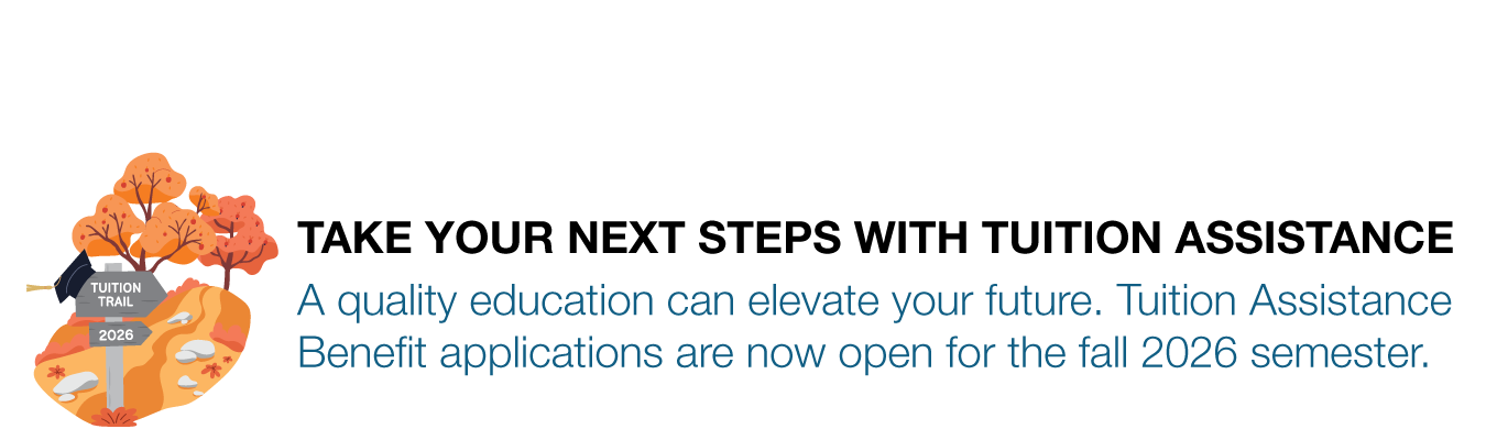 TAKE YOUR NEXT STEPS WITH TUITION ASSISTANCE. A quality education can elevate your future. Tuition Assistance Benefit applications are now open for the fall 2026 semester.