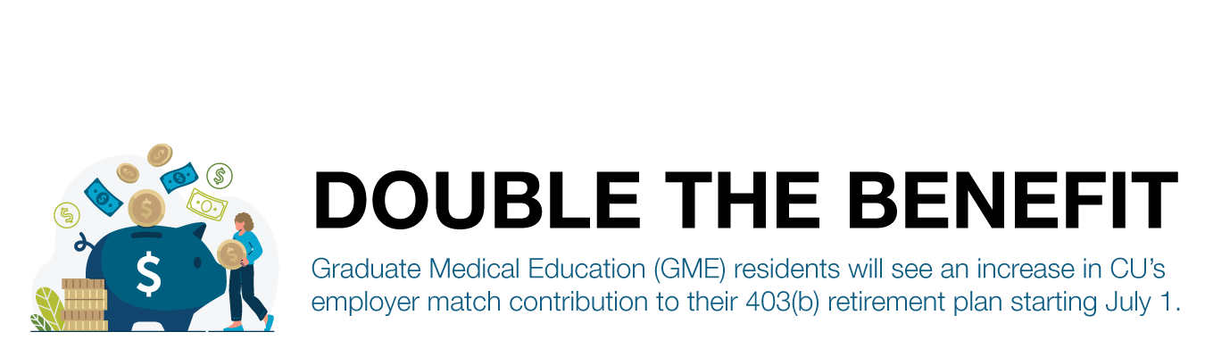 DOUBLE THE BENEFIT. Graduate Medical Education (GME) residents will see an increase in CU’s employer match contribution to their 403(b) retirement plan starting July 1.