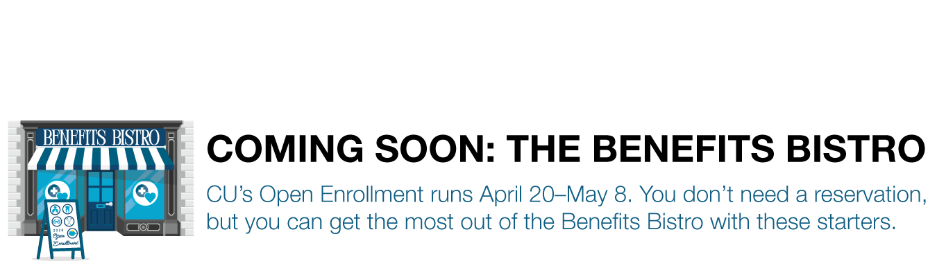 COMING SOON: THE BENEFITS BISTRO. CU’s Open Enrollment runs April 20–May 8. You don’t need a reservation, but you can get the most out of the Benefits Bistro with these starters.