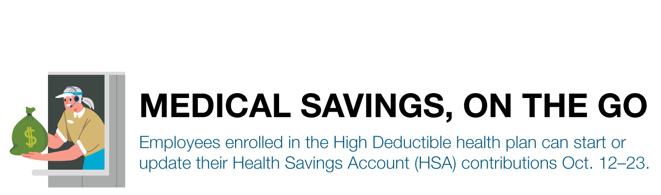 MEDICAL SAVINGS, ON THE GO. Employees enrolled in the High Deductible health plan can start or update their Health Savings Account (HSA) contributions Oct. 12–23.