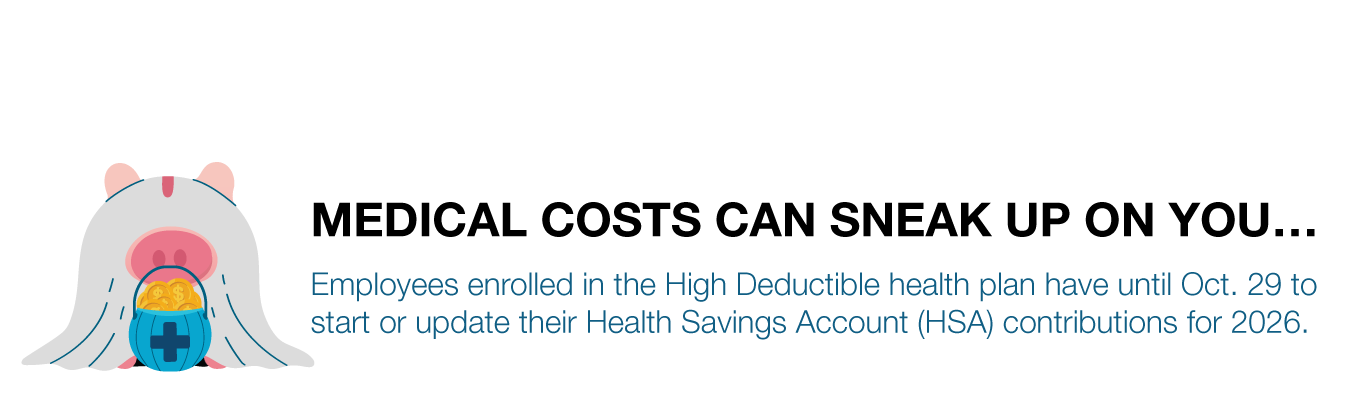 MEDICAL COSTS CAN SNEAK UP ON YOU…  Employees enrolled in the High Deductible health plan have until Oct. 29 to  start or update their Health Savings Account (HSA) contributions for 2026.