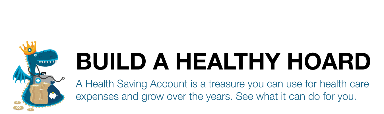 Build a healthy hoard ; A Health Saving Account is a treasure you can use for health care  expenses and grow over the years. See what it can do for you.