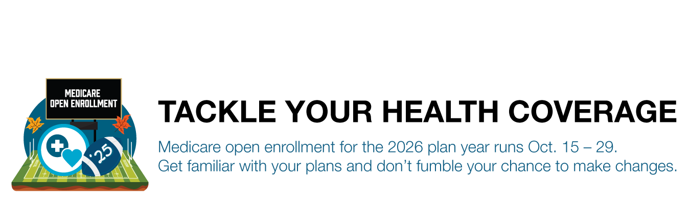 TACKLE YOUR HEALTH COVERAGE. Medicare open enrollment for the 2026 plan year runs Oct. 15 – 29.  Get familiar with your plans and don’t fumble your chance to make changes.