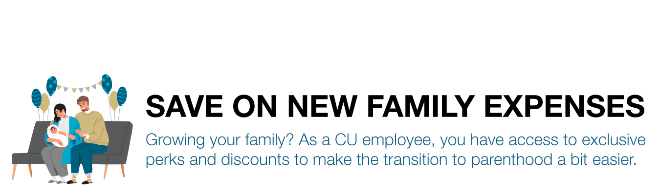 SAVE ON NEW FAMILY EXPENSES. Growing your family? As a CU employee, you have access to exclusive perks and discounts to make the transition to parenthood a bit easier.