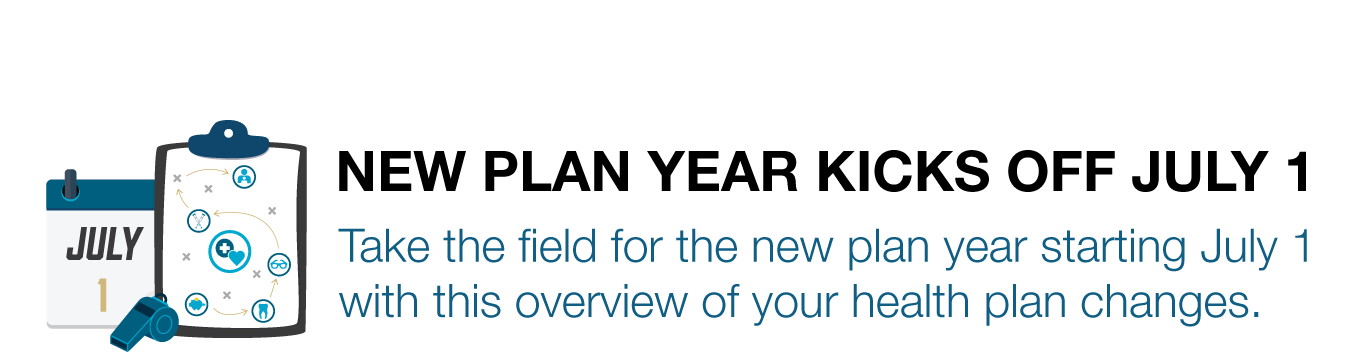 NEW PLAN YEAR KICKS OFF JULY 1. Take the field for the new plan year starting July 1 with this overview of your health plan changes.