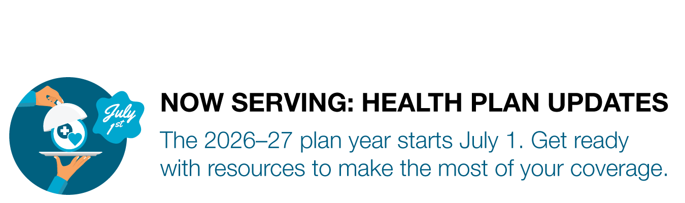NOW SERVING: HEALTH PLAN UPDATES. The 2026–27 plan year starts July 1. Get ready with resources to make the most of your coverage.