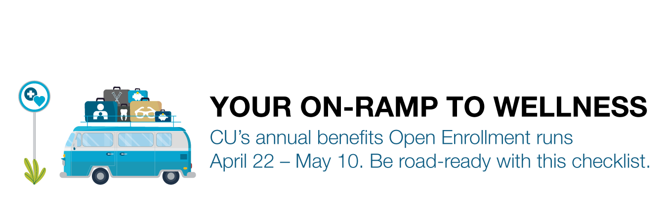 YOUR ON-RAMP TO WELLNESS : CU’s annual benefits Open Enrollment runs April 22 – May 10. Be road-ready with this checklist. 