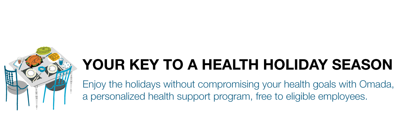 YOUR KEY TO A HEALTH HOLIDAY SEASON. Enjoy the holidays without compromising your health goals with Omada, a personalized health support program, free to eligible employees.