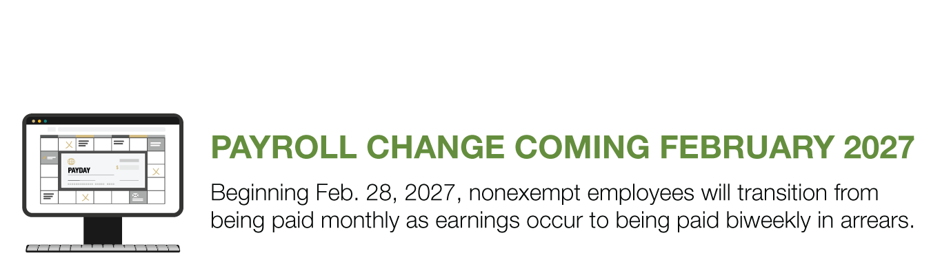 PAYROLL CHANGE COMING FEBRUARY 2027. Beginning Feb. 28, 2027, nonexempt employees will transition from being paid monthly as earnings occur to being paid biweekly in arrears.