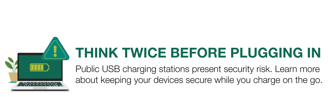 THINK TWICE BEFORE PLUGGING IN. Public USB charging stations present security risk. Learn more about keeping your devices secure while you charge on the go.