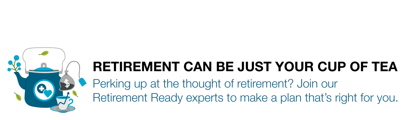 RETIREMENT CAN BE JUST YOUR CUP OF TEA - Perking up at the thought of retirement? Join our Retirement Ready experts to make a plan that’s right for you.