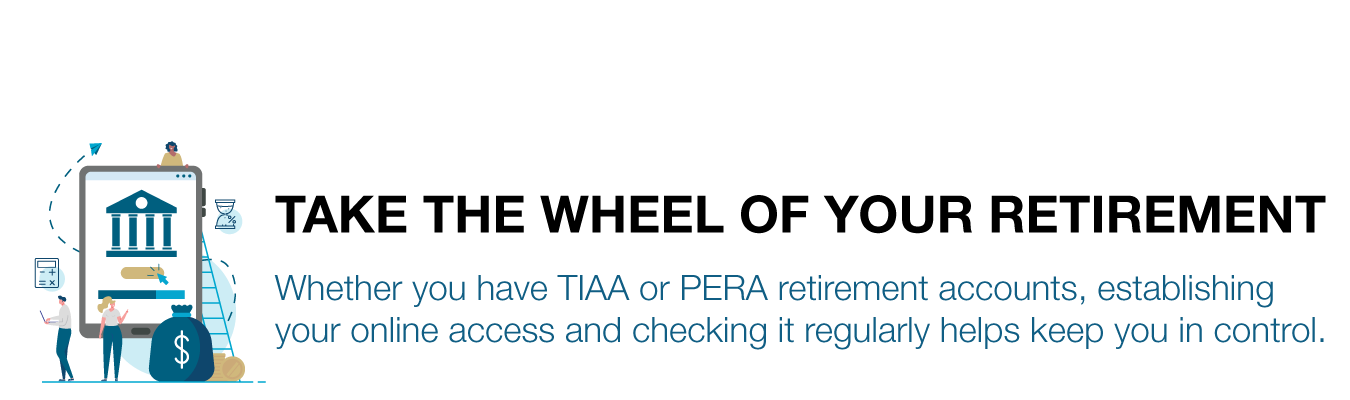 TAKE THE WHEEL OF YOUR RETIREMENT. Whether you have TIAA or PERA retirement accounts, establishing  your online access and checking it regularly helps keep you in control.