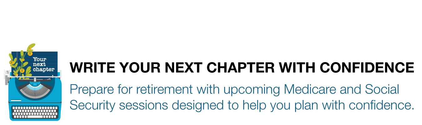 WRITE YOUR NEXT CHAPTER. Prepare for retirement with upcoming Medicare and Social  Security sessions designed to help you plan with confidence.