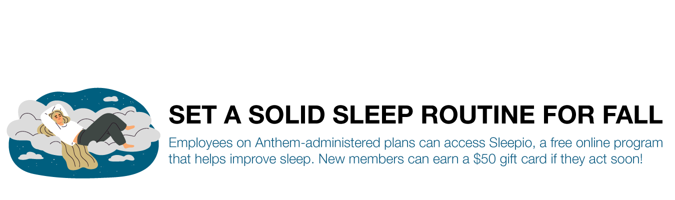 SET A SOLID SLEEP ROUTINE FOR FALL. Employees on Anthem-administered plans can access Sleepio, a free online program that helps improve sleep. New members can earn a $50 gift card if they act soon!
