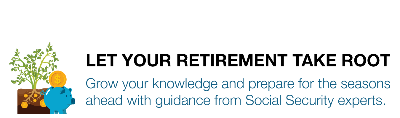 LET YOUR RETIREMENT TAKE ROOT. Grow your knowledge and prepare for the seasons ahead with guidance from Social Security experts.