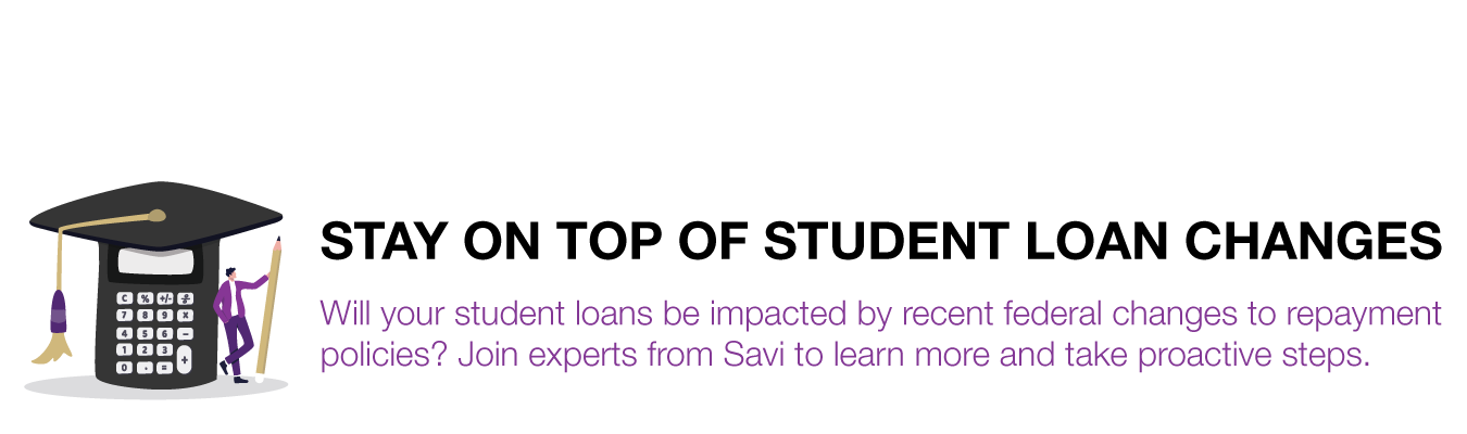 STAY ON TOP OF STUDENT LOAN CHANGES. Will your student loans be impacted by recent federal changes to repayment policies? Join experts from Savi to learn more and take proactive steps.