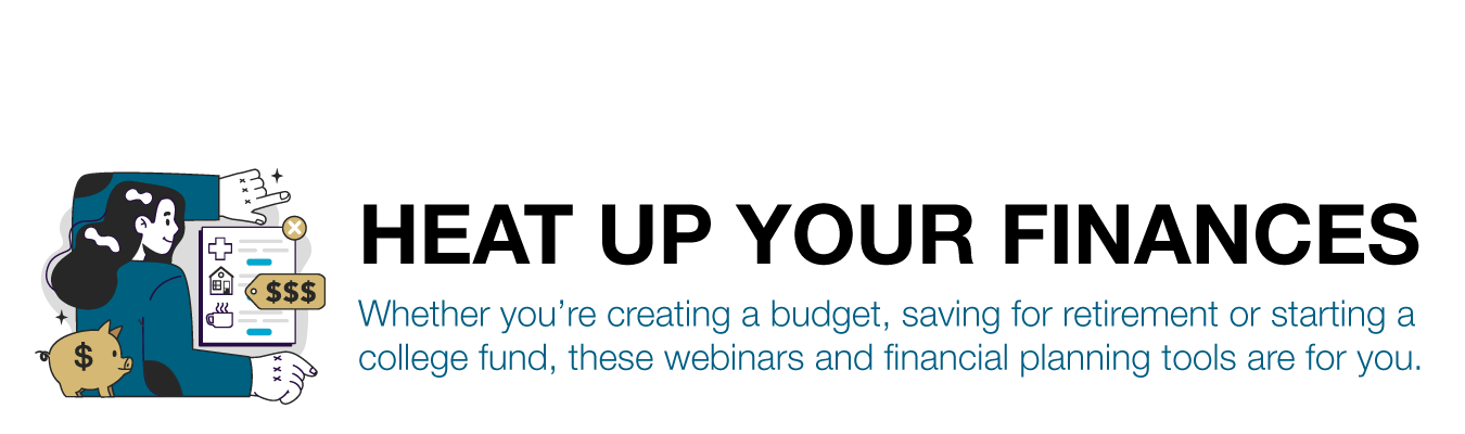 HEAT UP YOUR FINANCES. Whether you’re creating a budget, saving for retirement or starting a college fund, these webinars and financial planning tools are for you.