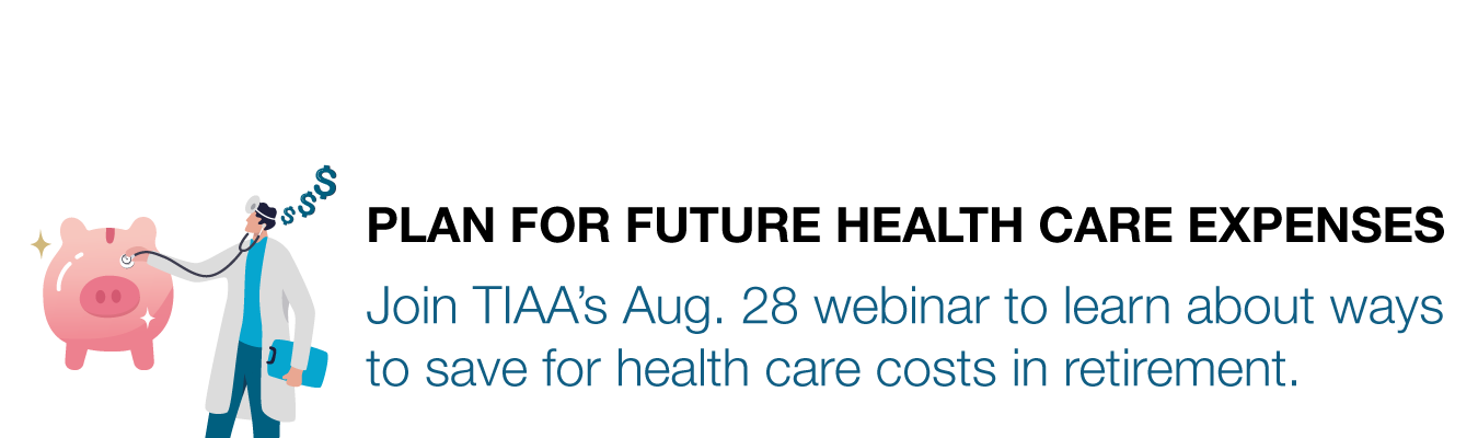 PLAN FOR FUTURE HEALTH CARE EXPENSES. Join TIAA’s Aug. 28 webinar to learn about ways to save for health care costs in retirement.
