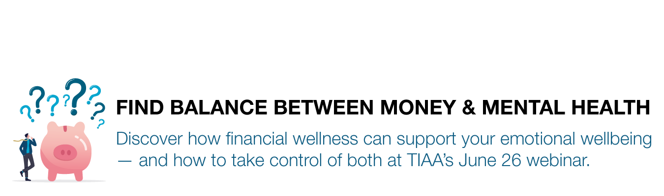 FIND BALANCE BETWEEN MONEY & MENTAL HEALTH. Discover how financial wellness can support your emotional wellbeing  — and how to take control of both at TIAA’s June 26 webinar.