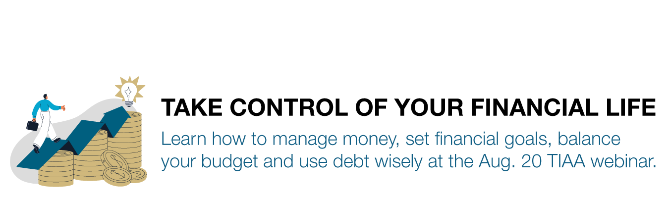 TAKE CONTROL OF YOUR FINANCIAL LIFE. Learn how to manage money, set financial goals, balance your budget and use debt wisely at the Aug. 20 TIAA webinar.
