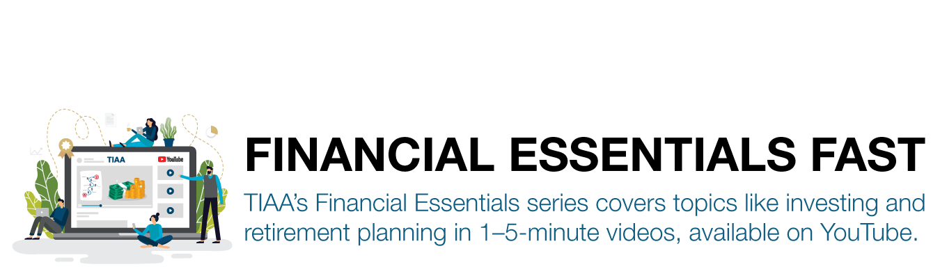 FINANCIAL ESSENTIALS FAST. TIAA’s Financial Essentials series covers topics like investing and retirement planning in 1–5-minute videos, available on YouTube.