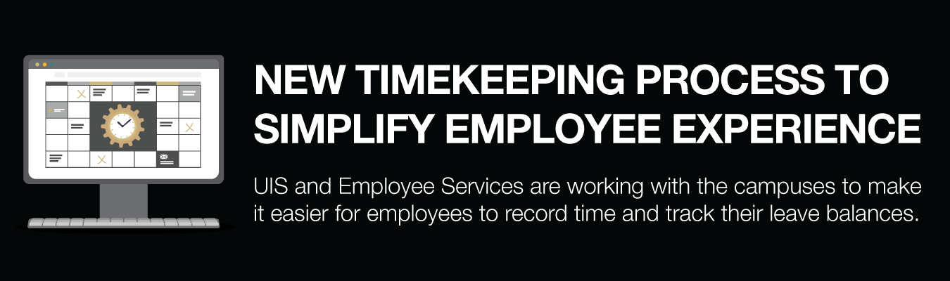 NEW TIMEKEEPING PROCESS TO SIMPLIFY EMPLOYEE EXPERIENCE. UIS and Employee Services are working with the campuses to make it easier for employees to record time and track their leave balances.