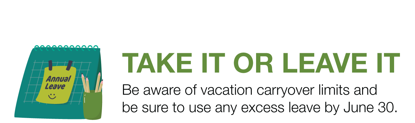 TAKE IT OR LEAVE IT. Be aware of vacation carryover limits and be sure to use any excess leave by June 30.