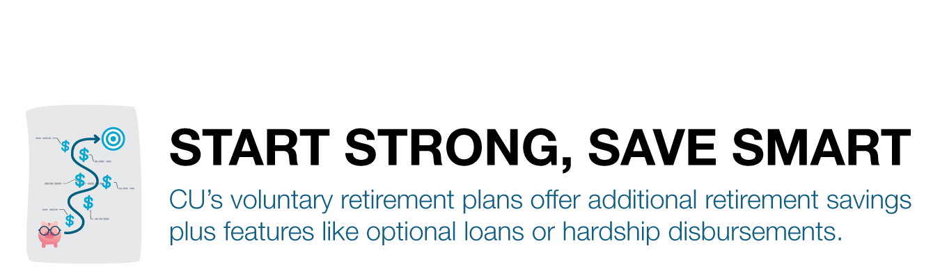 START STRONG, SAVE SMART - CU’s voluntary retirement plans offer additional retirement savings plus features like optional loans or hardship disbursements.