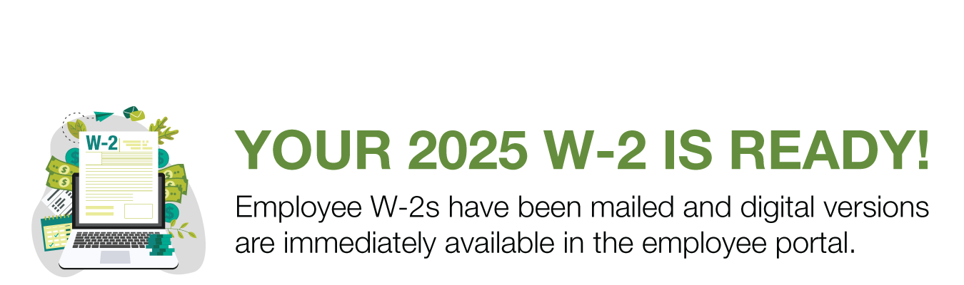 YOUR 2025 W-2 IS READY! Employee W-2s have been mailed and digital versions are immediately available in the employee portal.