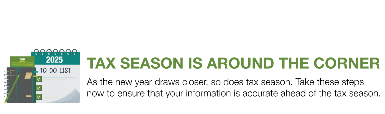 TAX SEASON IS AROUND THE CORNER. As the new year draws closer, so does tax season. Take these steps now to ensure that your information is accurate ahead of the tax season.